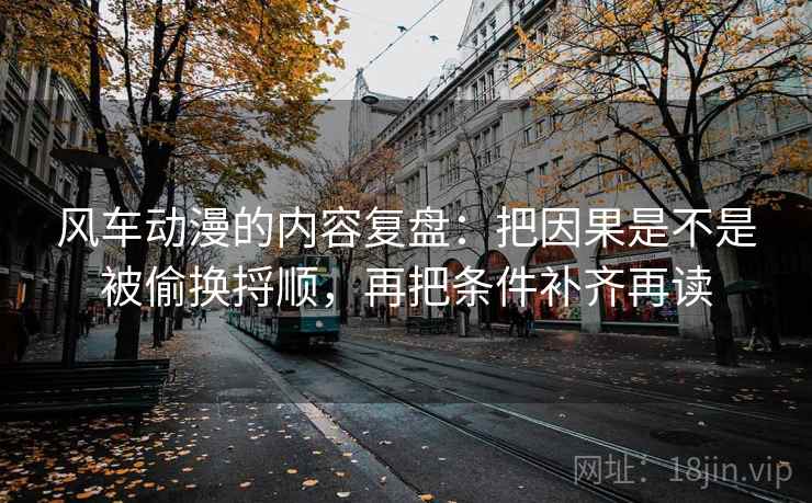 风车动漫的内容复盘：把因果是不是被偷换捋顺，再把条件补齐再读