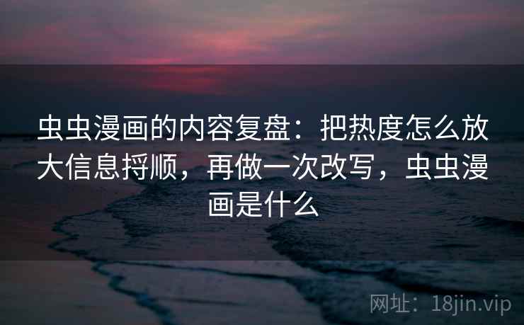 虫虫漫画的内容复盘：把热度怎么放大信息捋顺，再做一次改写，虫虫漫画是什么