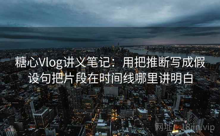 糖心Vlog讲义笔记：用把推断写成假设句把片段在时间线哪里讲明白