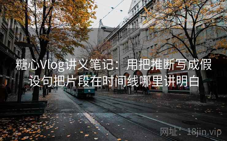 糖心Vlog讲义笔记：用把推断写成假设句把片段在时间线哪里讲明白