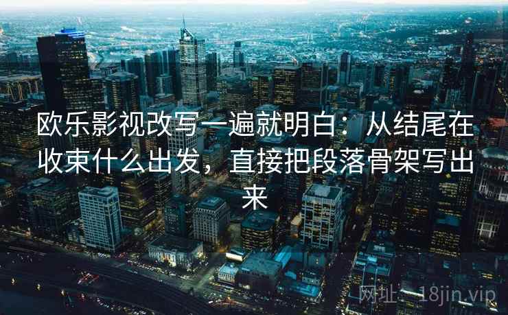 欧乐影视改写一遍就明白：从结尾在收束什么出发，直接把段落骨架写出来