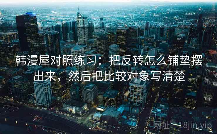 韩漫屋对照练习:把反转怎么铺垫摆出来,然后把比较对象写清楚 韩漫屋对照练习:把反转怎么铺垫摆出来,然后把比较对象写清楚