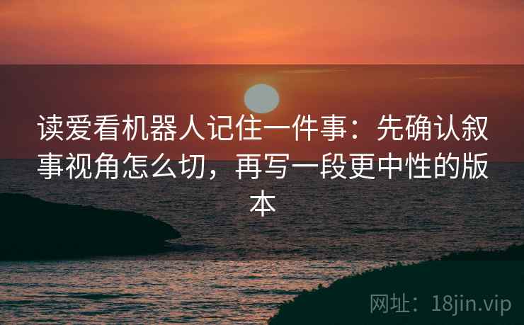 读爱看机器人记住一件事:先确认叙事视角怎么切,再写一段更中性的版本 读爱看机器人记住一件事:先确认叙事视角怎么切,再写一段更中性的版本