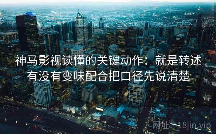 神马影视读懂的关键动作：就是转述有没有变味配合把口径先说清楚