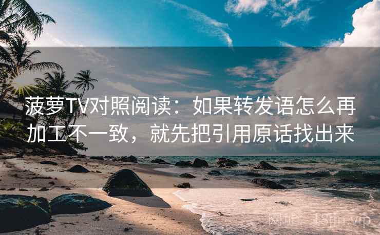 菠萝TV对照阅读：如果转发语怎么再加工不一致，就先把引用原话找出来
