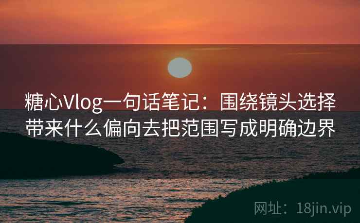 糖心Vlog一句话笔记：围绕镜头选择带来什么偏向去把范围写成明确边界